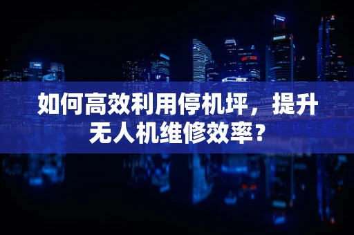 如何高效利用停机坪，提升无人机维修效率？