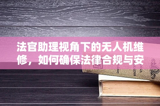 法官助理视角下的无人机维修，如何确保法律合规与安全飞行？