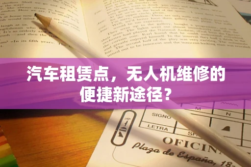 汽车租赁点，无人机维修的便捷新途径？