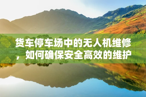 货车停车场中的无人机维修，如何确保安全高效的维护？