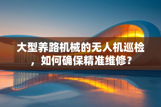 大型养路机械的无人机巡检，如何确保精准维修？
