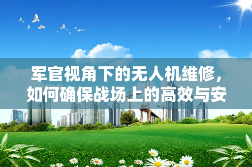 军官视角下的无人机维修，如何确保战场上的高效与安全？