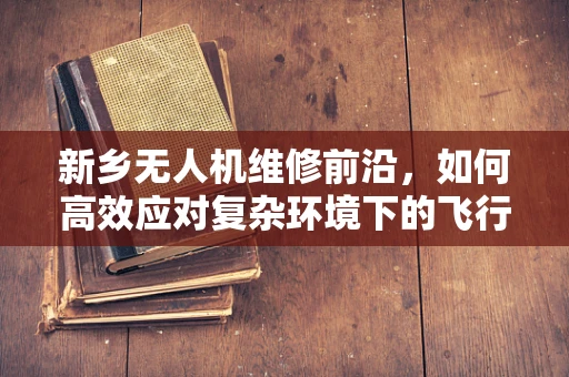 新乡无人机维修前沿，如何高效应对复杂环境下的飞行器故障？