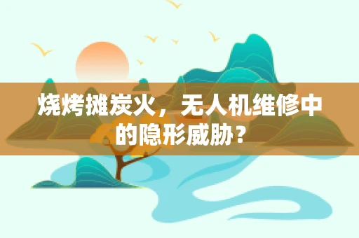 烧烤摊炭火，无人机维修中的隐形威胁？
