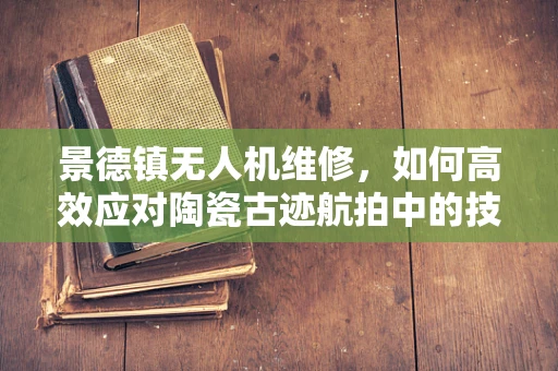 景德镇无人机维修，如何高效应对陶瓷古迹航拍中的技术挑战？