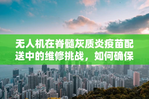无人机在脊髓灰质炎疫苗配送中的维修挑战，如何确保精准送达？