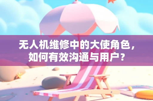 无人机维修中的大使角色，如何有效沟通与用户？
