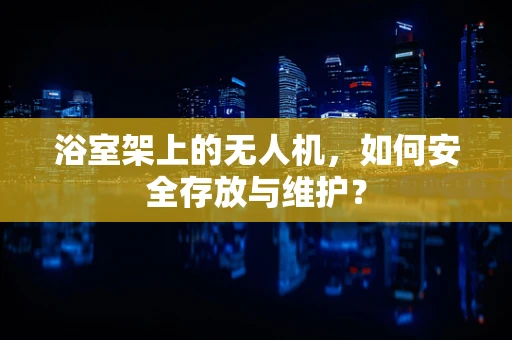 浴室架上的无人机，如何安全存放与维护？