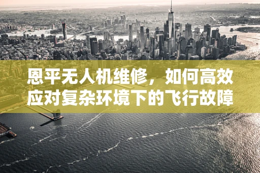 恩平无人机维修，如何高效应对复杂环境下的飞行故障？
