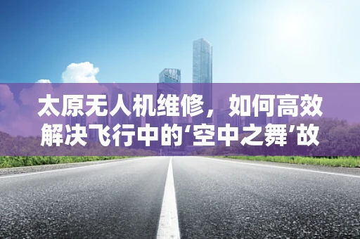 太原无人机维修，如何高效解决飞行中的‘空中之舞’故障？