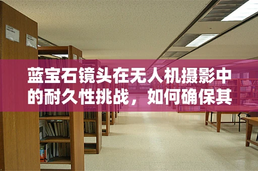 蓝宝石镜头在无人机摄影中的耐久性挑战，如何确保其长期清晰？
