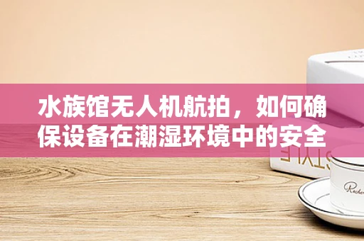 水族馆无人机航拍，如何确保设备在潮湿环境中的安全运行？