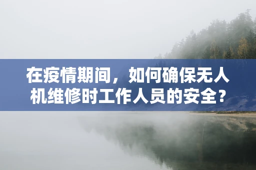 在疫情期间，如何确保无人机维修时工作人员的安全？
