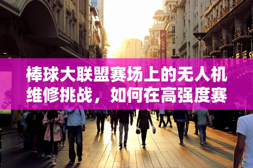 棒球大联盟赛场上的无人机维修挑战，如何在高强度赛事中确保飞行稳定？