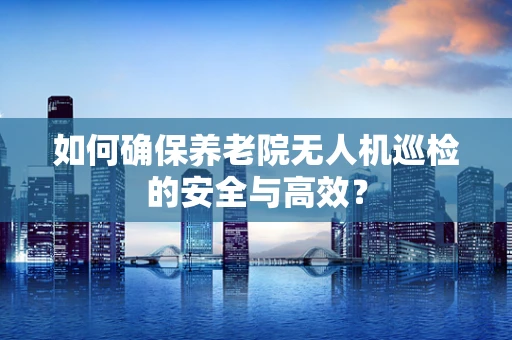 如何确保养老院无人机巡检的安全与高效？