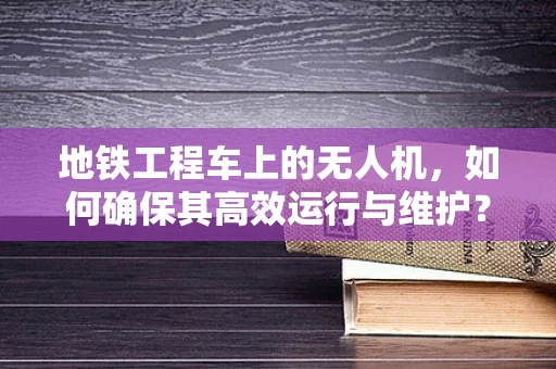 地铁工程车上的无人机，如何确保其高效运行与维护？