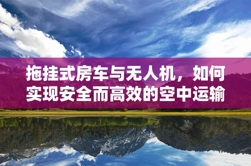 拖挂式房车与无人机，如何实现安全而高效的空中运输？
