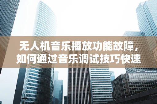无人机音乐播放功能故障，如何通过音乐调试技巧快速定位问题？