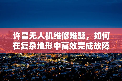 许昌无人机维修难题，如何在复杂地形中高效完成故障排查？