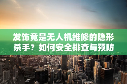 发饰竟是无人机维修的隐形杀手？如何安全排查与预防？