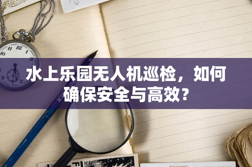 水上乐园无人机巡检，如何确保安全与高效？