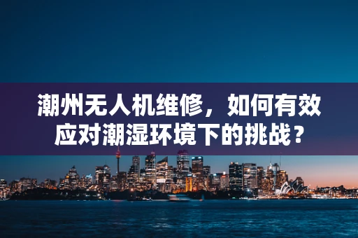 潮州无人机维修，如何有效应对潮湿环境下的挑战？
