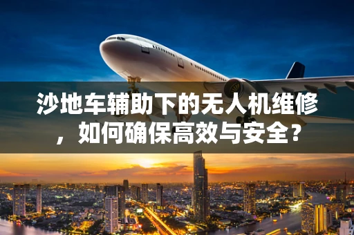 沙地车辅助下的无人机维修，如何确保高效与安全？