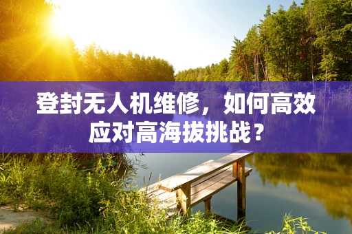 登封无人机维修，如何高效应对高海拔挑战？