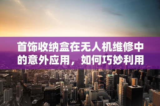 首饰收纳盒在无人机维修中的意外应用，如何巧妙利用其结构进行部件整理？