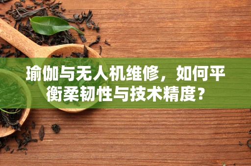 瑜伽与无人机维修，如何平衡柔韧性与技术精度？