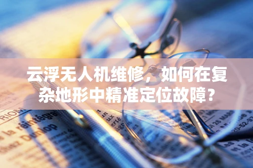 云浮无人机维修，如何在复杂地形中精准定位故障？