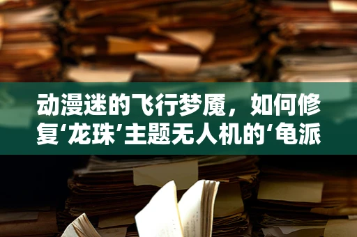动漫迷的飞行梦魇，如何修复‘龙珠’主题无人机的‘龟派气功’损伤？