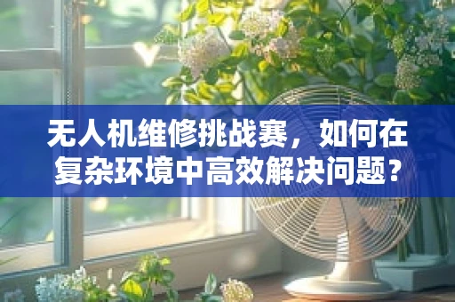 无人机维修挑战赛，如何在复杂环境中高效解决问题？