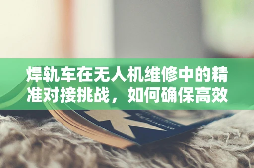 焊轨车在无人机维修中的精准对接挑战，如何确保高效率与安全性？