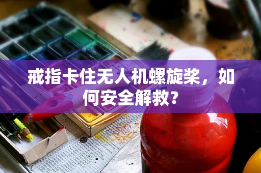 戒指卡住无人机螺旋桨，如何安全解救？