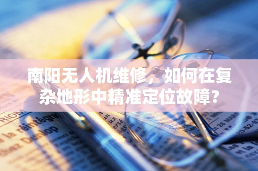 南阳无人机维修，如何在复杂地形中精准定位故障？