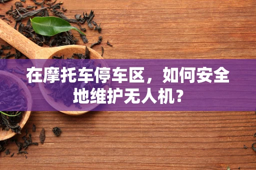 在摩托车停车区，如何安全地维护无人机？