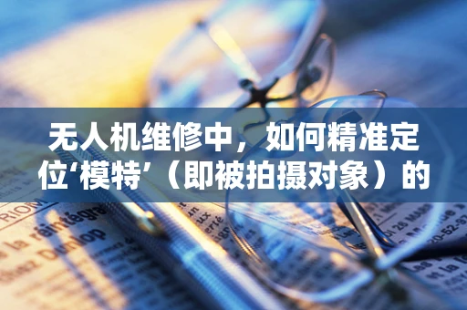 无人机维修中，如何精准定位‘模特’（即被拍摄对象）的稳定与安全？