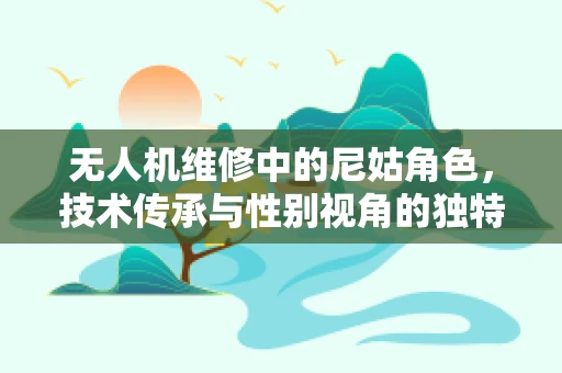 无人机维修中的尼姑角色，技术传承与性别视角的独特挑战？