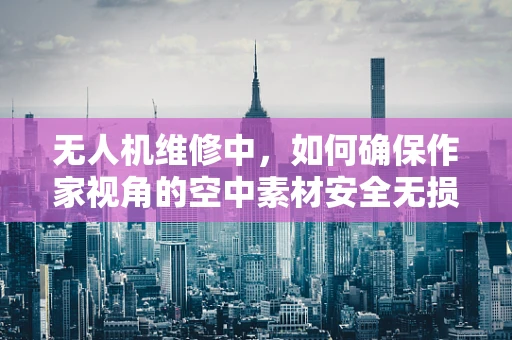 无人机维修中，如何确保作家视角的空中素材安全无损？