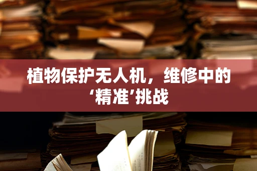 植物保护无人机，维修中的‘精准’挑战