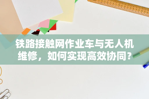 铁路接触网作业车与无人机维修，如何实现高效协同？