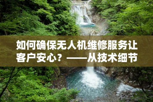 如何确保无人机维修服务让客户安心？——从技术细节到心理安心的全方位保障