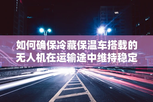 如何确保冷藏保温车搭载的无人机在运输途中维持稳定性能？