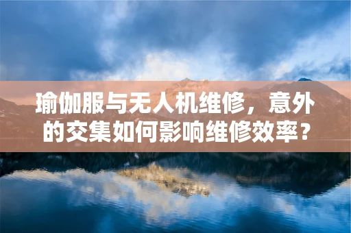 瑜伽服与无人机维修，意外的交集如何影响维修效率？