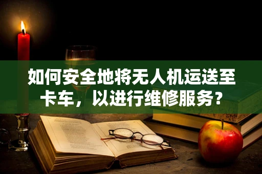 如何安全地将无人机运送至卡车，以进行维修服务？