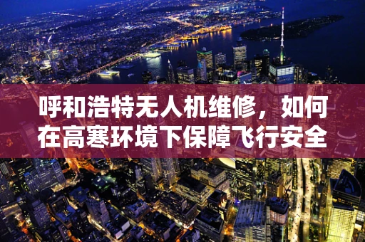 呼和浩特无人机维修，如何在高寒环境下保障飞行安全？