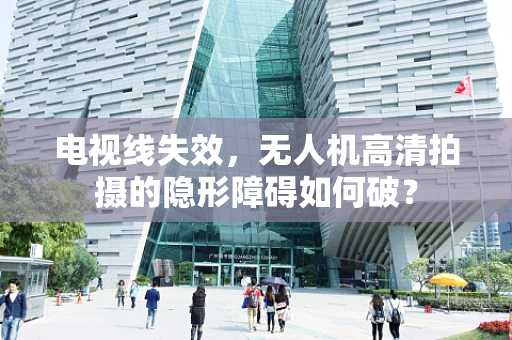 电视线失效，无人机高清拍摄的隐形障碍如何破？