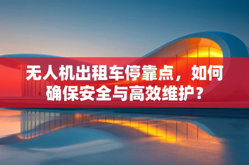 无人机出租车停靠点，如何确保安全与高效维护？