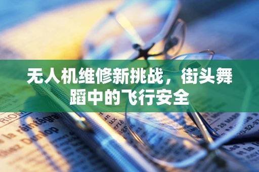 无人机维修新挑战，街头舞蹈中的飞行安全